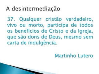 A desintermediação
37. Qualquer cristão verdadeiro,
vivo ou morto, participa de todos os
benefícios de Cristo e da Igreja, que
são dons de Deus, mesmo sem
carta de indulgência.
Martinho Lutero
 
