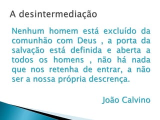A desintermediação
Nenhum homem está excluído da
comunhão com Deus , a porta da
salvação está definida e aberta a
todos os homens , não há nada que
nos retenha de entrar, a não ser a
nossa própria descrença.
João Calvino
 