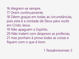 16 Alegrem-se sempre.
17 Orem continuamente.
18 Dêem graças em todas as circunstâncias,
pois esta é a vontade de Deus para vocês
em Cristo Jesus.
19 Não apaguem o Espírito.
20 Não tratem com desprezo as profecias,
21 mas ponham à prova todas as coisas e
fiquem com o que é bom.
1 Tessalonicenses 5
 
