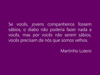 Se vocês, jovens companheiros fossem
sábios, o diabo não poderia fazer nada a
vocês, mas por vocês não serem sábios,
vocês precisam de nós que somos velhos.
Martinho Lutero
 