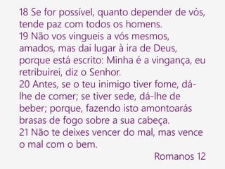 18 Se for possível, quanto depender de vós,
tende paz com todos os homens.
19 Não vos vingueis a vós mesmos,
amados, mas dai lugar à ira de Deus,
porque está escrito: Minha é a vingança, eu
retribuirei, diz o Senhor.
20 Antes, se o teu inimigo tiver fome, dá-
lhe de comer; se tiver sede, dá-lhe de
beber; porque, fazendo isto amontoarás
brasas de fogo sobre a sua cabeça.
21 Não te deixes vencer do mal, mas vence
o mal com o bem.
Romanos 12
 