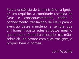 Para a existência de tal ministério na Igreja,
há um requisito, a autoridade recebida de
Deus e, consequentemente, poder e
conhecimento transmitido de Deus para o
exercício desse ministério; e sempre que
um homem possui estes atributos, mesmo
que o bispo não tenha colocado suas mãos
sobre ele, de acordo com suas tradições, o
próprio Deus o nomeia.
John Wycliffe
 