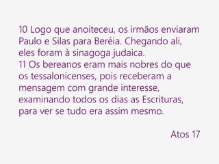 10 Logo que anoiteceu, os irmãos enviaram
Paulo e Silas para Beréia. Chegando ali,
eles foram à sinagoga judaica.
11 Os bereanos eram mais nobres do que
os tessalonicenses, pois receberam a
mensagem com grande interesse,
examinando todos os dias as Escrituras,
para ver se tudo era assim mesmo.
Atos 17
 