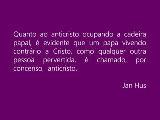 Quanto ao anticristo ocupando a cadeira
papal, é evidente que um papa vivendo
contrário a Cristo, como qualquer outra
pessoa pervertida, é chamado, por
concenso, anticristo.
Jan Hus
 