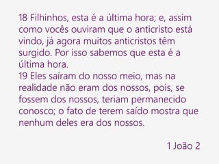 18 Filhinhos, esta é a última hora; e, assim
como vocês ouviram que o anticristo está
vindo, já agora muitos anticristos têm
surgido. Por isso sabemos que esta é a
última hora.
19 Eles saíram do nosso meio, mas na
realidade não eram dos nossos, pois, se
fossem dos nossos, teriam permanecido
conosco; o fato de terem saído mostra que
nenhum deles era dos nossos.
1 João 2
 