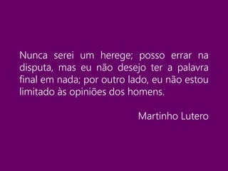 Nunca serei um herege; posso errar na
disputa, mas eu não desejo ter a palavra
final em nada; por outro lado, eu não estou
limitado às opiniões dos homens.
Martinho Lutero
 