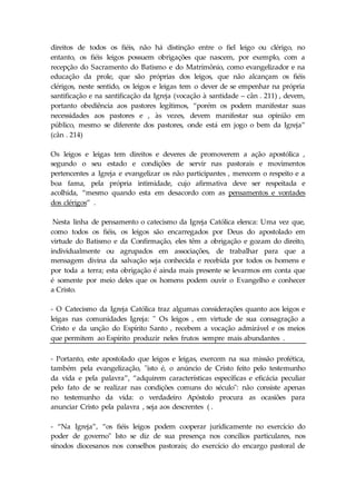 direitos de todos os fiéis, não há distinção entre o fiel leigo ou clérigo, no 
entanto, os fiéis leigos possuem obrigações que nascem, por exemplo, com a 
recepção do Sacramento do Batismo e do Matrimônio, como evangelizador e na 
educação da prole, que são próprias dos leigos, que não alcançam os fiéis 
clérigos, neste sentido, os leigos e leigas tem o dever de se empenhar na própria 
santificação e na santificação da Igreja (vocação à santidade – cân . 211) , devem, 
portanto obediência aos pastores legítimos, “porém os podem manifestar suas 
necessidades aos pastores e , às vezes, devem manifestar sua opinião em 
público, mesmo se diferente dos pastores, onde está em jogo o bem da Igreja” 
(cân . 214) 
Os leigos e leigas tem direitos e deveres de promoverem a ação apostólica , 
segundo o seu estado e condições de servir nas pastorais e movimentos 
pertencentes a Igreja e evangelizar os não participantes , merecem o respeito e a 
boa fama, pela própria intimidade, cujo afirmativa deve ser respeitada e 
acolhida, “mesmo quando esta em desacordo com as pensamentos e vontades 
dos clérigos” . 
Nesta linha de pensamento o catecismo da Igreja Católica elenca: Uma vez que, 
como todos os fiéis, os leigos são encarregados por Deus do apostolado em 
virtude do Batismo e da Confirmação, eles têm a obrigação e gozam do direito, 
individualmente ou agrupados em associações, de trabalhar para que a 
mensagem divina da salvação seja conhecida e recebida por todos os homens e 
por toda a terra; esta obrigação é ainda mais presente se levarmos em conta que 
é somente por meio deles que os homens podem ouvir o Evangelho e conhecer 
a Cristo. 
- O Catecismo da Igreja Católica traz algumas considerações quanto aos leigos e 
leigas nas comunidades Igreja: " Os leigos , em virtude de sua consagração a 
Cristo e da unção do Espírito Santo , recebem a vocação admirável e os meios 
que permitem ao Espírito produzir neles frutos sempre mais abundantes . 
- Portanto, este apostolado que leigos e leigas, exercem na sua missão profética, 
também pela evangelização, "isto é, o anúncio de Cristo feito pelo testemunho 
da vida e pela palavra”, “adquirem características específicas e eficácia peculiar 
pelo fato de se realizar nas condições comuns do século": não consiste apenas 
no testemunho da vida: o verdadeiro Apóstolo procura as ocasiões para 
anunciar Cristo pela palavra , seja aos descrentes ( . 
- “Na Igreja”, “os fiéis leigos podem cooperar juridicamente no exercício do 
poder de governo" Isto se diz de sua presença nos concílios particulares, nos 
sínodos diocesanos nos conselhos pastorais; do exercício do encargo pastoral de 
 