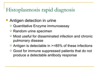 Histoplasmosis rapid diagnosis
 Antigen detection in urine
 Quantitative Enzyme immunoassay
 Random urine specimen
 Most useful for disseminated infection and chronic
pulmonary disease
 Antigen is detectable in >=85% of these infections
 Good for immune suppressed patients that do not
produce a detectable antibody response
 