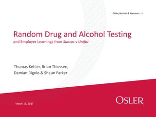 Osler, Hoskin & Harcourt LLP
Thomas Kehler, Brian Thiessen,
Damian Rigolo & Shaun Parker
Random Drug and Alcohol Testing
and Employer Learnings from Suncor v Unifor
March 15, 2017
 