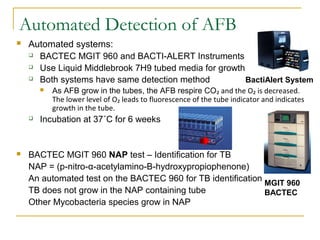Automated Detection of AFB


Automated systems:
 BACTEC MGIT 960 and BACTI-ALERT Instruments
 Use Liquid Middlebrook 7H...