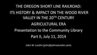 THE OREGON SHORT LINE RAILROAD:
ITS HISTORY & IMPACT ON THE WOOD RIVER
VALLEY IN THE 20TH CENTURY
AGRICULTURAL ERA
Presentation to the Community Library
Part II, July 11, 2014
John W. Lundin (john@johnwlundin.com)
 