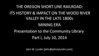 THE OREGON SHORT LINE RAILROAD:
ITS HISTORY & IMPACT ON THE WOOD RIVER
VALLEY IN THE LATE 1800s
MINING ERA
Presentation to...