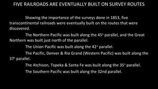 FIVE RAILROADS ARE EVENTUALLY BUILT ON SURVEY ROUTES
Showing the importance of the surveys done in 1853, five
transcontine...