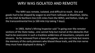 WRV WAS ISOLATED AND REMOTE
The WRV was remote, isolated, and difficult to reach. Ore and
goods had to be shipped by wagon...