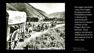 Ore wagon owned by
Lewis Fast Freight
bringing ore to the
Philadelphia Smelter
in Ketchum for
processing and
shipment to n...