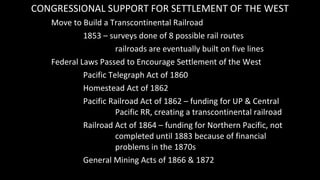 CONGRESSIONAL SUPPORT FOR SETTLEMENT OF THE WEST
Move to Build a Transcontinental Railroad
1853 – surveys done of 8 possib...