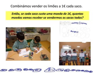 Combinámos vender os limões a 1€ cada saco.
Então, se cada saco custa uma moeda de 1€, quantas
moedas vamos receber se vendermos os sacos todos?
 