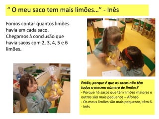 “ O meu saco tem mais limões…” - Inês
Fomos contar quantos limões
havia em cada saco.
Chegamos à conclusão que
havia sacos com 2, 3, 4, 5 e 6
limões.




                                 Então, porque é que os sacos não têm
                                 todos o mesmo número de limões?
                                 - Porque há sacos que têm limões maiores e
                                 outros são mais pequenos – Afonso
                                 - Os meus limões são mais pequenos, têm 6.
                                 - Inês
 