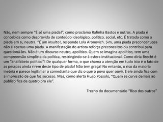 Não, nem sempre “É só uma piada!”, como proclama Rafinha Bastos e outros. A piada é 
concebida como desprovida de conteúdo ideológico, político, social, etc. É tratada como a 
piada em si, neutra. “É um insulto!, responde Lola Aronovich. Sim, uma piada preconceituosa 
não é apenas uma piada. A manifestação do artista reforça preconceitos ou contribui para 
questioná-los. Não é um discurso neutro, apolítico. Quem se imagina apolítico, tem uma 
compreensão simplista da política, restringindo-se à esfera institucional. Como diria Brecht é 
um “analfabeto político”! De qualquer forma, o que chama a atenção em tudo isto é o fato de 
as pessoas ainda rirem deste tipo de piada! Não tem graça! No entanto, o riso da maioria 
inebria e parece legitimar o comediante que diz o que o povo quer ouvir. E ele ainda fica com 
a impressão de que faz sucesso. Mas, como alerta Hugo Possolo, “Quem se curva demais ao 
público fica de quatro pra ele”. 
Trecho do documentário “Riso dos outros” 
 
