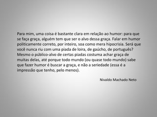 Para mim, uma coisa é bastante clara em relação ao humor: para que 
se faça graça, alguém tem que ser o alvo dessa graça. Falar em humor 
politicamente correto, por inteiro, soa como mera hipocrisia. Será que 
você nunca riu com uma piada de loira, de gaúcho, de português? 
Mesmo o público-alvo de certas piadas costuma achar graça de 
muitas delas, até porque todo mundo (ou quase todo mundo) sabe 
que fazer humor é buscar a graça, e não a seriedade (essa é a 
impressão que tenho, pelo menos). 
Nivaldo Machado Neto 
 