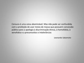 Censura é uma coisa abominável. Mas não pode ser confundida 
com a proibição de usar meios de massa que possuem concessão 
pública para a apologia à discriminação étnica, à homofobia, à 
xenofobia e a preconceitos e intolerâncias 
Leonardo Sakamoto 
 