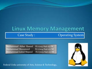 Linux Memory Management Case Study :                            Operating System Muhammad  Ather  Rasool    IS/17115/Aut-07/M Muhammad Muzammil         IS/17104/Aut-07/M Muhammad Zahid Majeed     IS/17105/Aut-07/M Federal Urdu university of Arts, Science & Technology,.  
