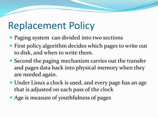 Replacement PolicyPaging system  can divided into two sections First policy algorithm decides which pages to write out to disk, and when to write them.Second the paging mechanism carries out the transfer and pages data back into physical memory when they are needed again.Under Linux a clock is used, and every page has an age that is adjusted on each pass of the clockAge is measure of youthfulness of pages