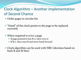 Clock Algorithm – Another Implementation of Second ChanceOrder pages in circular list“Hand” of the clock points to the page to be replaced currentlyWhen required to evict a pageIf page pointed to has R=0, then evict itIf R=1, then reset R and move hand forwardClock algorithm can be used with NRU (decision based on both R and M bits)