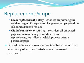 Replacement ScopeLocal replacement policy – chooses only among the resident pages of the process that generated page fault in selecting a page to replaceGlobal replacement policy – considers all unlocked pages in main memory as candidates for replacement, regardless of which process owns a particular pageGlobal policies are more attractive because of the simplicity of implementation and minimal overhead