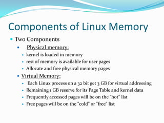 Components of Linux MemoryTwo ComponentsPhysical memory:kernel is loaded in memoryrest of memory is available for user pages Allocate and free physical memory pagesVirtual Memory: Each Linux process on a 32 bit get 3 GB for virtual addressingRemaining 1 GB reserve for its Page Table and kernel dataFrequently accessed pages will be on the "hot" listFree pages will be on the "cold" or "free" list