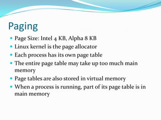 PagingPage Size: Intel 4 KB, Alpha 8 KBLinux kernel is the page allocatorEach process has its own page tableThe entire page table may take up too much main memoryPage tables are also stored in virtual memoryWhen a process is running, part of its page table is in main memory