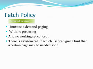 Fetch PolicyLinux use a demand paging With no preparing And no working set conceptThere is a system call in which user can give a hint that a certain page may be needed soonDemand paging