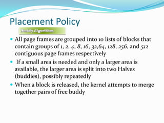 Placement PolicyAll page frames are grouped into 10 lists of blocks that contain groups of 1, 2, 4, 8, 16, 32,64, 128, 256, and 512 contiguous page frames respectively If a small area is needed and only a larger area is available, the larger area is split into two Halves (buddies), possibly repeatedlyWhen a block is released, the kernel attempts to merge together pairs of free buddyBuddy Algorithm