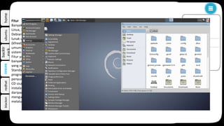 homeubuntu
backtr
eack
redhatblackon
Debian, distribusi ini dikelola oleh sukarelawan di komunitas. Debian merupakan distribusi tua yang masih ada hingga saat
ini dan banyak menghasilkan turunan berupa distribusi baru. Berikut ini merupakan contoh distribusi populer yang
diturunkan dari Debian.
Canaima , adalah sebuah proyek sosial-teknologi terbuka. Canaima dibangun dan dikembangkan di Venezuela
berdasarkan Debian.
Knoppix, distribusi pertama yang menggunakan Live CD untuk menjalankan sistem dari removable media tanpa harus
melakukan instalasi ke hard disk.
Linux Mint Debian Edition (LMDE), yang didasarkan langsung dari distribusi Debian.
Ubuntu, merupakan distribusi yang paling populer yang berasal dari debian, dikembangkan oleh
perusahaan Canonical Ltd.
Backtrack, distribusi yang dikembangkan oleh tim Offensive Security yang dibangun khusus untuk tujuan digital
forensik dan uji keamanan.
Linux Mint.
Lubuntu.
Xubuntu.
Kubuntu.
BlackBuntu, Varian Ubuntu khusus untuk Penetrasi jaringan, keamanan, digital forensic.
DEBIAN
k
organisasi
fitur
Organisasi
Proyek Debian ditata kelola oleh the Debian Constitution dan the Social Contract yang menetapkan struktur
tata kelola dari proyek secara eksplisit berikut menyatakan tujuan dari proyek yaitu pengembangan sebuah
sistem operasi bebas. Ohloh memperkirakan basiskode (54 juta baris kode), menggunakan model COCOMO,
akan berkisar antara USD 1 miliar.
Fitur
Banyak distribusi linux lainnya berbasiskan Debian, antara lain: Ubuntu, MEPIS, Dreamlinux, Damn Small
Linux, Xandros,Knoppix, BackTrack, Linspire, dan edisi Debian dari Linux Mint.
Debian dikenal karena pilihannya yang beragam. Rilis stabil saat ini memuat lebih dari 29000 paket perangkat
lunak untuk 9 arsitektur komputer. Debian menggunakan kernel linux dan juga menggunakan 2 kernel FreeBSD
(kfreebsd-i386 and kfreebsd-amd64). Arsitektur komputer ini mulai dari Intel/AMD 32-bit/X86-64bit yang
umumnya ditemukan pada komputer pribadi hingga arsitektur ARM yang umumnya ditemukan di
sistem embedded dan server mainframe IBM zSeries.
Fitur yang menonjol dari Debian adalah APT sistem pengaturan paket, repositori dengan jumlah paket yang
banyak, kebijakan paket yang ketat, dan kualitas rilis yang terjaga. Praktik ini memungkinkan pemutakhiran
yang sederhana antar rilis, begitupun untuk penghapusan paket.
Standar instalasi Debian menggunakan GNOME desktop environment. Termasuk di dalamnya
program OpenOffice.org, Iceweasel, Evolution, program penulisan CD/DVD, playermusik dan video,
penyunting, PDF viewer. Selain itu terdapat juga CD dengan program KDE, Xfce dan LXDE.
CD sisanya, yang terbagi dalam 5 DVD atau 30 CD, memuat paket yang tersedia dan tidak dibutuhkan untuk
instalasi standar. Metode instalasi lainnya adalah menggunakan CD net install yang ukurannya lebih kecil
daripada CD/DVD instalasi normal. Di dalamnya memuat paket minimum untuk memulai instalasi dan
mengunduh paket yang dipilih saat instalasi menggunakan APT. CD/DVD tersebut dapat dengan bebas diunduh
melalui web, BitTorrent, jigdo, atau membelinya dari penjual.
 
