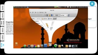 homeubuntudebian
Back
track
redhat
BlankOn, merupakan distribusi yang dikembangkan di Indonesia. BlankOn menggunakan antarmuka desktop yang
disebut Monokrawi dan tersedia dalam beberapa bahasa daerah lokal di Indonesia.
BLANK
ON
k
perkembangan
Pengembang
Setelah menghadirkan BlankOn versi 1 yang berbasis Fedora Core, YPLI dan Komunitas Ubuntu
Indonesia mengembangkan BlankOn versi 2 (dengan kode nama "Konde") yang berbasiskan Ubuntu Linux.
Informasi lebih lengkap bisa dilihat di wikipediapengembangan BlankOn dan selalu terbuka kesempatan bagi
siapa saja yang ingin terlibat dan berperan aktif dalam pengembangan BlankOn.
BlankOn Linux versi 1.0 dan versi 2.0 ini disponsori oleh UNESCO (United Nations Educational, Scientific and
Cultural Organization) dan beberapa lembaga lainnya
 