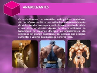 Os anabolizantes, ou esteróides androgênicos anabólicos,
são hormônios sintéticos que estimulam o desenvolvimento
de vários tecidos do corpo a partir do crescimento da célula
e sua posterior divisão. Apesar de serem utilizados no
tratamento de algumas doenças, os anabolizantes são
utilizados em grande quantidade por pessoas que desejam
aumentar o volume dos músculos e a força física.
 