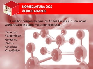 A melhor designação para os Ácidos Graxos é o seu nome
vulgar. Os ácidos graxos mais conhecidos são:
•Palmítico
•Palmitoléico
•Esteárico
•Oléico
•Linoléico
•Aracdônico
 