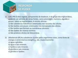 1) (UEL-PR) O óleo vegetal, componente do biodiesel, é do grupo dos triglicerídeos,
podendo ser extraído de várias fontes, como amendoim, mamona, algodão e
girasol. Sobre os triglicerídeos, é correto afirmar:
a) São substâncias hidrofílicas sintetizadas nos vacúolos das células.
b) São lipídios estruturais sintetizados nos cloroplastos das células.
c) São lipídios que formam as membranas celulares.
d) São lipídios de reserva nutritiva.
e) São produtos diretos da fotossíntese.
2) (Mackenzie-SP) As substâncias usadas pelos organismos vivos, como fonte de
energia e como reserva energética, são, respectivamente:
a) água e glicídios.
b) água e sais minerais.
c) lipídios e sais minerais.
d) glicídios e sais minerais.
e) glicídios e lipídios.
 