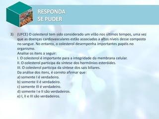3) (UFCE) O colesterol tem sido considerado um vilão nos últimos tempos, uma vez
que as doenças cardiovasculares estão associadas a altos níveis desse composto
no sangue. No entanto, o colesterol desempenha importantes papéis no
organismo.
Analise os itens a seguir:
I. O colesterol é importante para a integridade da membrana celular.
II. O colesterol participa da síntese dos hormônios esteróides.
III. O colesterol participa da síntese dos sais biliares.
Da análise dos itens, é correto afirmar que:
a) somente I é verdadeiro.
b) somente II é verdadeiro.
c) somente III é verdadeiro.
d) somente I e II são verdadeiros.
e) I, II e III são verdadeiros.
 