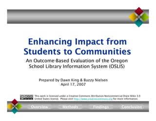 Enhancing Impact from
Students to Communities
An Outcome-Based Evaluation of the Oregon
 School Library Information System (OSLIS)

      Prepared by Dawn King  Buzzy Nielsen
                  April 17, 2007


   This work is licensed under a Creative Commons Attribution-Noncommercial-Share Alike 3.0
   United States license. Please visit http://www.creativecommons.org for more information.


  Overview                Methods                  Findings                Conclusion
 