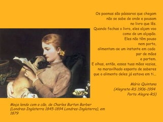 Os poemas são pássaros que chegam não se sabe de onde e pousam no livro que lês. Quando fechas o livro, eles alçam voo como de um alçapão. Eles não têm pouso nem porto, alimentam-se um instante em cada  par de mãos e partem. E olhas, então, essas tuas mãos vazias, no maravilhado espanto de saberes que o alimento deles já estava em ti... Mário Quintana (Alegrete-RS 1906-1994  Porto Alegre-RS) Moça lendo com o cão, de Charles Burton Barber  (Londres-Inglaterra 1845-1894 Londres-Inglaterra), em 1879 