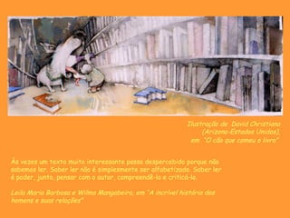 Ilustração de  David Christiana (Arizona-Estados Unidos), em  “ O cão que comeu o livro”   Às vezes um texto muito interessante passa despercebido porque não sabemos ler. Saber ler não é simplesmente ser alfabetizado. Saber ler é poder, junto, pensar com o autor, compreendê-lo e criticá-lo. Leila Maria Barbosa e Wilma Mangabeira, em “A incrível história dos homens e suas relações” 