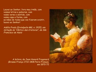 Louvai ao Senhor, livro meu irmão, com vossas letras e palavras, com vosso verso e sentido, com vossa capa e forma, com as mãos de todos que vos fizeram existir, louvai ao Senhor! Adélia Prado (Divinópolis-MG, n. 1935), em imitação do “Cântico das Criaturas”, de São Francisco de Assis A leitora,  de Jean Honoré Fragonard ( Grasse-França 1732-1808 Paris-França), em 1870-72 