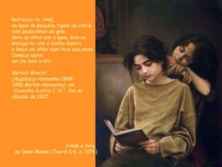 Irmãs e livro,  de Iman Maleki (Teerã-Irã, n. 1976) Refresca-te, irmã, na água da pequena tigela de cobre com pedacinhos de gelo, abre os olhos sob a água, lava-os, enxuga-te com a toalha áspera e lança um olhar num livro que amas. Começa assim um dia belo e útil. Bertolt Brecht (Augsburg-Alemanha 1898-  1956 Berlim-Alemanha), em “ Conselho à atriz C. N.”, fim da década de 1920 
