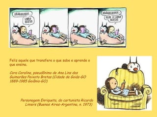 Personagem Enriqueta, do cartunista Ricardo Liniers (Buenos Aires-Argentina, n. 1973)  Feliz aquele que transfere o que sabe e aprende o que ensina.  Cora Coralina, pseudônimo de  Ana Lins dos Guimarães Peixoto Bretas (Cidade de Goiás-GO 1889-1985 Goiânia-GO)   