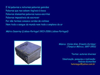 E há palavras e noturnas palavras gemidos  Palavras que nos sobem ilegíveis à boca  Palavras diamantes palavras nunca escritas  Palavras impossíveis de escrever  Por não termos conosco cordas de violinos  Nem todo o sangue do mundo nem todo o amplexo do ar  Mário Cesariny (Lisboa-Portugal 1923-2006 Lisboa-Portugal)   Música:  Stolen Kiss, Ernesto Cortázar (Tampico-México, 1897-1953) Textos:  autores diversos Idealização, pesquisa e realização: Heloisa Guimarães [email_address]   
