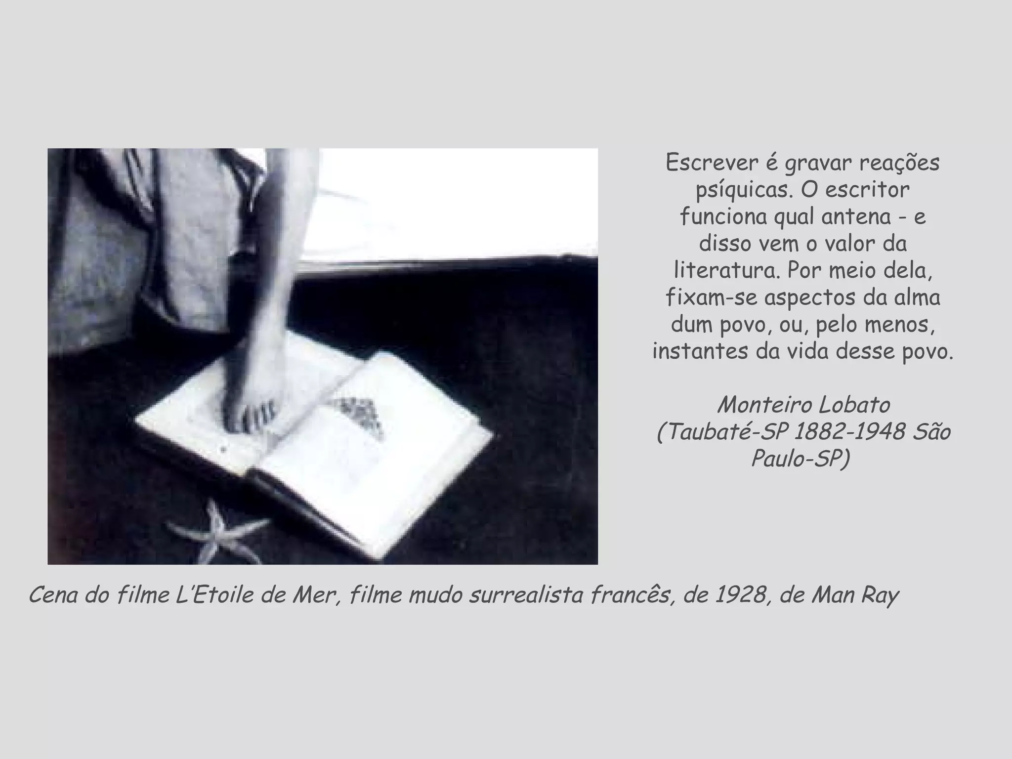 Cena do filme L’Etoile de Mer, filme mudo surrealista francês, de 1928, de Man Ray   Escrever é gravar reações psíquicas. O escritor funciona qual antena - e disso vem o valor da literatura. Por meio dela, fixam-se aspectos da alma dum povo, ou, pelo menos, instantes da vida desse povo. Monteiro Lobato ( Taubaté-SP 1882-1948 São Paulo-SP)   