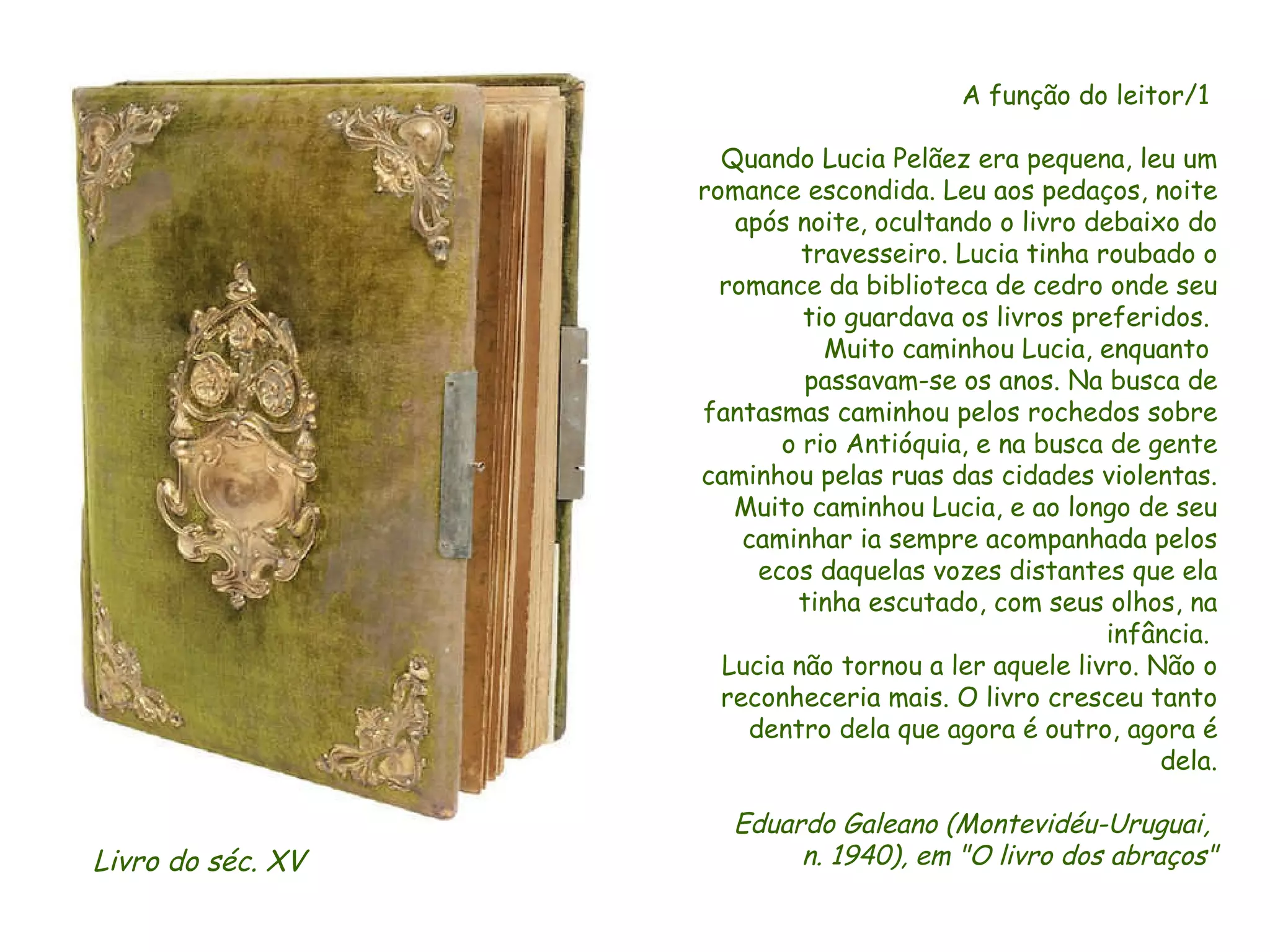 A função do leitor/1  Quando Lucia Pelãez era pequena, leu um romance escondida. Leu aos pedaços, noite após noite, ocultando o livro debaixo do travesseiro. Lucia tinha roubado o romance da biblioteca de cedro onde seu tio guardava os livros preferidos.  Muito caminhou Lucia, enquanto  passavam-se os anos. Na busca de fantasmas caminhou pelos rochedos sobre o rio Antióquia, e na busca de gente caminhou pelas ruas das cidades violentas. Muito caminhou Lucia, e ao longo de seu caminhar ia sempre acompanhada pelos ecos daquelas vozes distantes que ela tinha escutado, com seus olhos, na infância.  Lucia não tornou a ler aquele livro. Não o reconheceria mais. O livro cresceu tanto dentro dela que agora é outro, agora é dela. Eduardo Galeano (Montevidéu-Uruguai,  n. 1940), em "O livro dos abraços" Livro do séc. XV  