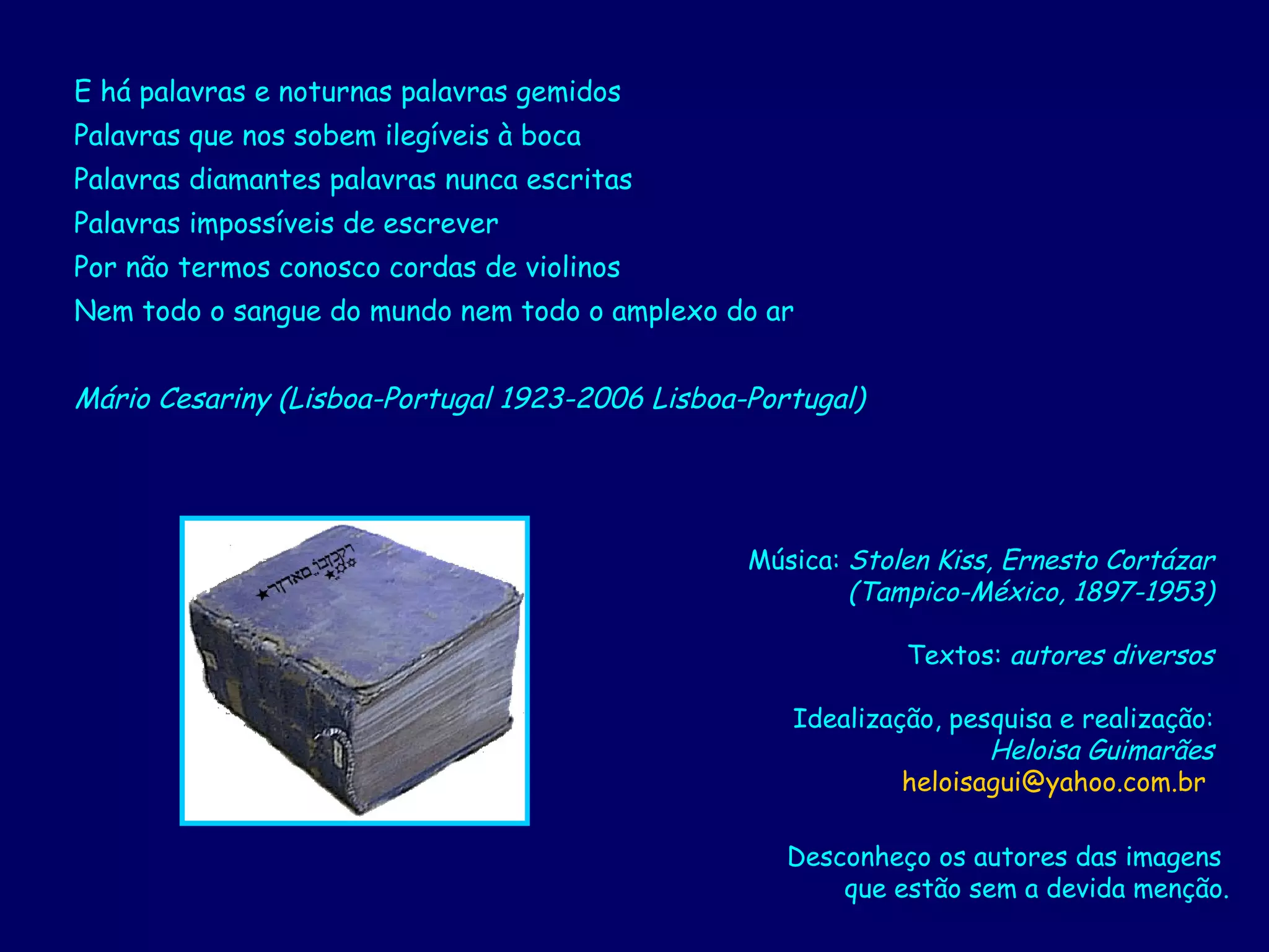 E há palavras e noturnas palavras gemidos  Palavras que nos sobem ilegíveis à boca  Palavras diamantes palavras nunca escritas  Palavras impossíveis de escrever  Por não termos conosco cordas de violinos  Nem todo o sangue do mundo nem todo o amplexo do ar  Mário Cesariny (Lisboa-Portugal 1923-2006 Lisboa-Portugal)   Música:  Stolen Kiss, Ernesto Cortázar (Tampico-México, 1897-1953) Textos:  autores diversos Idealização, pesquisa e realização: Heloisa Guimarães [email_address]   Desconheço os autores das imagens  que estão sem a devida menção. 