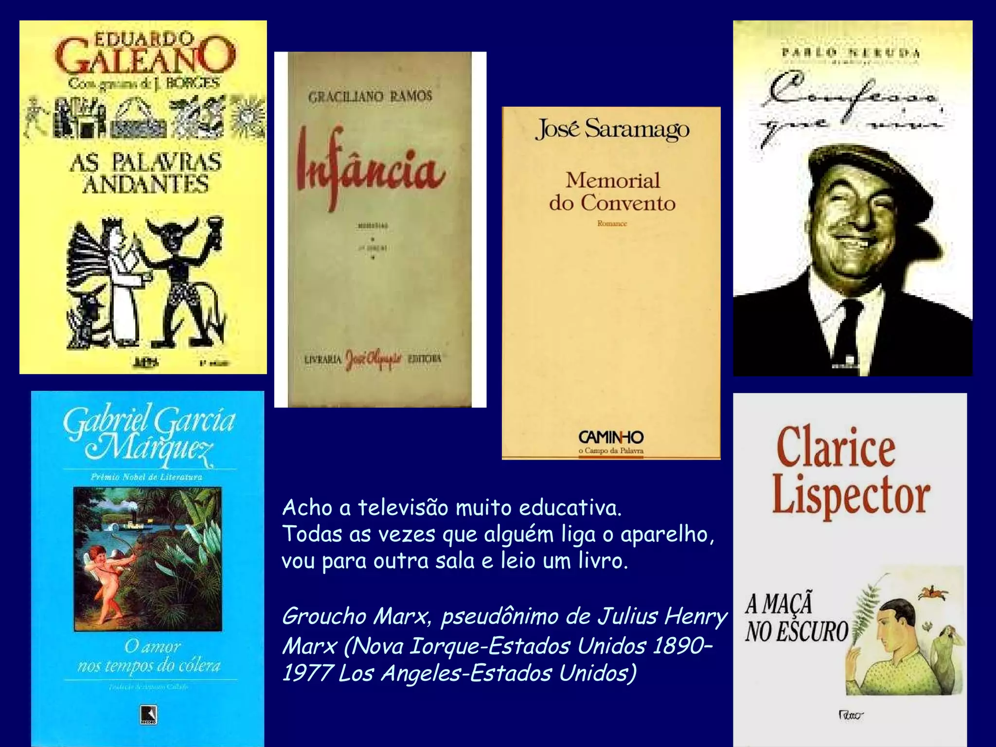 Acho a televisão muito educativa.  Todas as vezes que alguém liga o aparelho,  vou para outra sala e leio um livro. Groucho Marx ,  pseudônimo de Julius Henry  Marx   (Nova Iorque-Estados Unidos 1890– 1977 Los Angeles-Estados Unidos)  